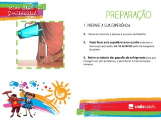 preparação
1. Prepare a sua experiência
1. Reuna os materiais e prepare a sua zona de trabalho.
2. Pode fazer esta experiência na cozinha onde tem o
lava-louças por perto, ou no exterior perto da mangueira
do jardim.
3. Retire os rótulos das garrafas de refrigerante para que
consigam ver, sem problemas, o seu interior. Está pronto para
começar.
 