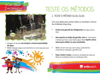 Teste os métodos
2. Teste o método glug-glug
Crie uma tabela para anotar todos os resultados. Chame-
lhe O Método Glug-Glug.
• Encha uma garrafa de refrigerante com água até ao
topo.
• Sem apertar os lados da garrafa, vire-a. Cronometre
o tempo que leva a vazar toda a água. Pode repetir várias
vezes para validar os seus resultados.
• Nota: Se tem mais que uma criança, pode fazê-las
cronometrar e despejar a garrafa à vez.
• Faça o teste 3 vezes, e anote os resultados de cada vez.
Meça os resultados (some-os e divida por três).
• Assegure-se de que usa sempre a mesma quantidade
de água.
• Nota: Despeje a água numa banheira ou numa taça para que
a possa reutilizar.
 