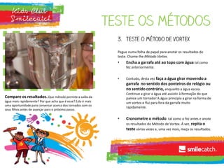 Teste os métodos
3. Teste o método de vortex
Pegue numa folha de papel para anotar os resultados do
teste. Chame-lhe Método Vortex.
• Encha a garrafa até ao topo com água tal como
fez anteriormente.
• Contudo, desta vez faça a água girar movendo a
garrafa no sentido dos ponteiros do relógio ou
no sentido contrário, enquanto a água escoa.
Continue a girar a água até assistir à formação do que
parece um tornado! A água principia a girar na forma de
um vortex e flui para fora da garrafa muito
rapidamente.
• Cronometre o método tal como o fez antes e anote
os resultados do Método de Vortex. Á vez, repita o
teste várias vezes e, uma vez mais, meça os resultados.
Compare os resultados. Que método permite a saída da
água mais rapidamente? Por que acha que é esse? Esta é mais
uma oportunidade para conversar acerca dos tornados com os
seus filhos antes de avançar para o próximo passo.
 