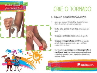 Crie o tornado
4. Faça um tornado numa garrafa
• Agora que testou o Método Glug-Glug e o Vortex, é
altura de criar um tornado numa garrafa.
• Encha uma garrafa de um litro até ao topo com
água.
• Coloque a anilha de metal na boca da garrafa.
• Coloque outra garrafa de um litro no topo da
garrafa cheia de água, de modo a que a anilha se
encaixe entre as duas.
• Use fita adesiva para segurar ambas as garrafas e
a anilha no lugar. Certifique-se de que a ligação está
o mais forte possível e que a fita adesiva não permite
qualquer flexão.
 