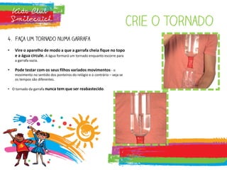 Crie o tornado
4. Faça um tornado numa garrafa
• Vire o aparelho de modo a que a garrafa cheia fique no topo
e a água circule. A água formará um tornado enquanto escorre para
a garrafa vazia.
• Pode testar com os seus filhos variados movimentos - o
movimento no sentido dos ponteiros do relógio e o contrário – veja se
os tempos são diferentes.
• O tornado da garrafa nunca tem que ser reabastecido.
 