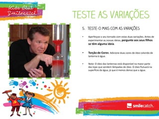 Teste as variações
5. Teste-o mais com as variações
• Aperfeiçoe o seu tornado com estas duas variações. Antes de
experimentar as nossas ideias, pergunte aos seus filhos
se têm alguma ideia.
• Torção de Cores: Adicione duas cores de óleo colorido de
lanterna à água.
• Nota: O óleo das lanternas está disponível na maior parte
das lojas que vendem lâmpadas de óleo. O óleo flutuará na
superfície da água, já que é menos denso que a água.
 