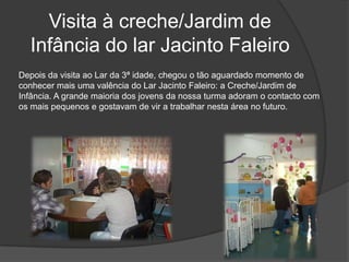 Visita à creche/Jardim de Infância do lar Jacinto FaleiroDepois da visita ao Lar da 3ª idade, chegou o tão aguardado momento de conhecer mais uma valência do Lar Jacinto Faleiro: a Creche/Jardim de Infância. A grande maioria dos jovens da nossa turma adoram o contacto com os mais pequenos e gostavam de vir a trabalhar nesta área no futuro. 