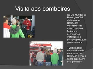 Visita aos bombeirosNo Dia Mundial da Protecção Civil, visitámos os Bombeiros Voluntários de Castro Verde e ficámos a conhecer as instalações e serviços prestados pelos mesmos.Tivemos ainda oportunidade de entrevistar um Bombeiro e ficar a saber mais sobre esta profissão.