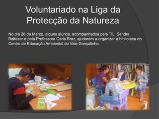 Voluntariado na Liga da Protecção da NaturezaNo dia 28 de Março, alguns alunos, acompanhados pela TIL  Sandra Baltazar e pela Professora Carla Braz, ajudaram a organizar a biblioteca do Centro de Educação Ambiental do Vale Gonçalinho.