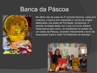 Banca da PáscoaNo último dia de aulas do 2º período fizemos, como já é costume, a banca com exposição e venda de artigos elaborados nas aulas de Formação Vocacional. A grande novidade desta vez é que os lucros obtidos nesta banca bem como, os resultantes do sorteio de um cabaz da Páscoa, revertem inteiramente a favor da Associação Canil e Gatil "Os Rafeiritos do Alentejo".