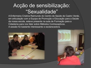 Acção de sensibilização: “Sexualidade”A Enfermeira Cristina Raimundo do Centro de Saúde de Castro Verde, em articulação com a Equipa de Promoção e Educação para a Saúde da nossa escola, esteve presente na aula de Formação para a Cidadania para nos falar sobre Métodos Contraceptivos. A sessão foi bastante interessante e esclarecedora.