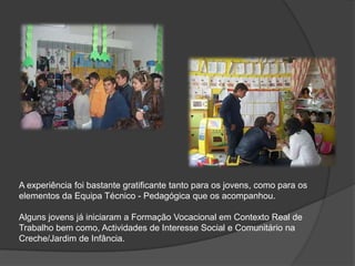 A experiência foi bastante gratificante tanto para os jovens, como para os elementos da Equipa Técnico - Pedagógica que os acompanhou. Alguns jovens já iniciaram a Formação Vocacional em Contexto Real de Trabalho bem como, Actividades de Interesse Social e Comunitário na Creche/Jardim de Infância. 