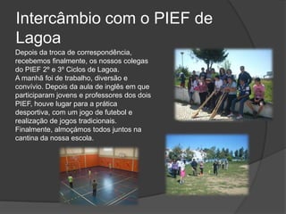 Intercâmbio com o PIEF de LagoaDepois da troca de correspondência, recebemos finalmente, os nossos colegas do PIEF 2º e 3º Ciclos de Lagoa. A manhã foi de trabalho, diversão e convívio. Depois da aula de inglês em que participaram jovens e professores dos dois PIEF, houve lugar para a prática desportiva, com um jogo de futebol e realização de jogos tradicionais. Finalmente, almoçámos todos juntos na cantina da nossa escola. 