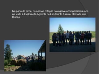 Na parte da tarde, os nossos colegas do Algarve acompanharam-nos na visita à Exploração Agrícola do Lar Jacinto Faleiro, Herdade dos Bispos. 