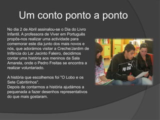 Um conto ponto a pontoNo dia 2 de Abril assinalou-se o Dia do Livro Infantil. A professora de Viver em Português propôs-nos realizar uma actividade para comemorar este dia junto dos mais novos e nós, que adorámos visitar a Creche/Jardim de Infância do Lar Jacinto Faleiro, decidimos contar uma história aos meninos da Sala Amarela, onde o Pedro Freitas se encontra a realizar voluntariado. A história que escolhemos foi "O Lobo e os Sete Cabritinhos". Depois de contarmos a história ajudámos a pequenada a fazer desenhos representativos do que mais gostaram.