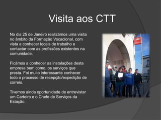 Visita aos CTTNo dia 25 de Janeiro realizámos uma visita no âmbito da Formação Vocacional, com vista a conhecer locais de trabalho e contactar com as profissões existentes na comunidade. Ficámos a conhecer as instalações desta empresa bem como, os serviços que presta. Foi muito interessante conhecer todo o processo de recepção/expedição de correio. Tivemos ainda oportunidade de entrevistar um Carteiro e o Chefe de Serviços da Estação. 