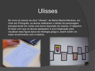 UlissesNo início do estudo da obra ''Ulisses'', de Maria Alberta Menéres, em Viver em Português, os alunos realizaram o retrato da personagem principal tendo em conta uma breve descrição da mesma. O objectivo foi fazer com que os alunos apelassem à sua imaginação para visualizar essa figura épica da mitologia grega e, assim existir um maior envolvimento com a história.