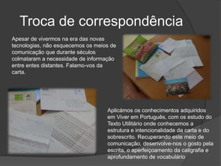 Troca de correspondênciaApesar de vivermos na era das novas tecnologias, não esquecemos os meios de comunicação que durante séculos colmataram a necessidade de informação entre entes distantes. Falamo-vos da carta.Aplicámos os conhecimentos adquiridos em Viver em Português, com os estudo do Texto Utilitário onde conhecemos a estrutura e intencionalidade da carta e do sobrescrito. Recuperando este meio de comunicação, desenvolve-nos o gosto pela escrita, o aperfeiçoamento da caligrafia e aprofundamento de vocabulário