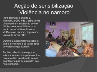 Acção de sensibilização: “Violência no namoro”Para assinalar o Dia de S. Valentim, a CPCJ de Castro Verde dinamizou em articulação com o Núcleo de Apoio à Vítima uma acção de sensibilização sobre Violência no Namoro dirigida aos jovens da turma PIEF.Durante a acção falámos sobre o que é a violência e os vários tipos de violência que existem. Por fim, reflectimos em grupo sobre a forma como podemos lidar com este tipo de situação se nos acontecer a nós ou a alguém que nos é próximo.