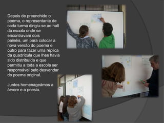 Depois de preenchido o poema, o representante de cada turma dirigiu-se ao hall da escola onde se encontravam dois painéis, um para colocar a nova versão do poema e outro para fazer uma réplica da quadrícula que lhes havia sido distribuída e que permitiu a toda a escola ser responsável pelo desvendar do poema original. Juntos homenageámos a árvore e a poesia.