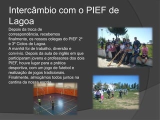 Intercâmbio com o PIEF de LagoaDepois da troca de correspondência, recebemos finalmente, os nossos colegas do PIEF 2º e 3º Ciclos de Lagoa. A manhã foi de trabalho, diversão e convívio. Depois da aula de inglês em que participaram jovens e professores dos dois PIEF, houve lugar para a prática desportiva, com um jogo de futebol e realização de jogos tradicionais. Finalmente, almoçámos todos juntos na cantina da nossa escola. 