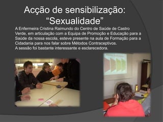 Acção de sensibilização: “Sexualidade”A Enfermeira Cristina Raimundo do Centro de Saúde de Castro Verde, em articulação com a Equipa de Promoção e Educação para a Saúde da nossa escola, esteve presente na aula de Formação para a Cidadania para nos falar sobre Métodos Contraceptivos. A sessão foi bastante interessante e esclarecedora.
