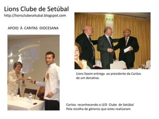 Lions Clube de Setúbalhttp://lionsclubesetubal.blogspot.comAPOIO  À  CARITAS  DIOCESANALions fazem entrega  ao presidente da Caritas de um donativo.Caritas  reconhecendo o LEO  Clube  de SetúbalPela recolha de géneros que estes realizaram.