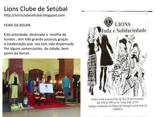 Lions Clube de Setúbalhttp://lionsclubesetubal.blogspot.comFEIRA DA ROUPAEsta actividade, destinada a  recolha defundos , tem tido grande sucesso, graças à colaboração que  nos tem sido dispensadaPor alguns comerciantes  da cidade, bem pomo da Aerset