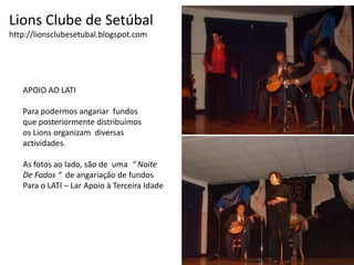 Lions Clube de Setúbalhttp://lionsclubesetubal.blogspot.comAPOIO AO LATI Para podermos angariar  fundosque posteriormente distribuímosos Lions organizam  diversas actividades.As fotos ao lado, são de  uma  “ NoiteDe Fados “  de angariação de fundos Para o LATI – Lar Apoio à Terceira Idade 