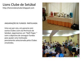 Lions Clube de Setúbalhttp://lionsclubesetubal.blogspot.comANGARIAÇÃO DE FUNDOS  PARTILHADAUma vez por ano, em parceria com outros Clubes Lions da Península deSetúbal, organizamos um “RallYPaper “com o objectivo de conseguir fundospara ajudar uma Instituição previamente seleccionada pelos Clubes envolvidos.