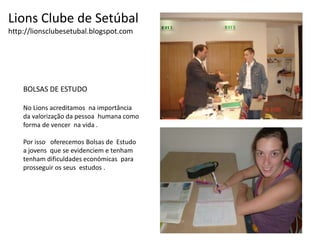Lions Clube de Setúbalhttp://lionsclubesetubal.blogspot.comBOLSAS DE ESTUDONo Lions acreditamos  na importânciada valorização da pessoa  humana como forma de vencer  na vida .Por isso   oferecemos Bolsas de  Estudoa jovens  que se evidenciem e tenham tenham dificuldades económicas  para prosseguir os seus  estudos .