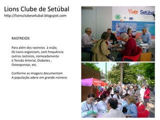 Lions Clube de Setúbalhttp://lionsclubesetubal.blogspot.comRASTREIOS Para além dos rastreios  à visão,Os Lions organizam, com frequênciaoutros rastreios, nomeadamente à Tensão Arterial, Diabetes , Osteoporose, etc. Conforme as imagens documentamA população adere em grande número
