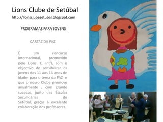 Lions Clube de Setúbalhttp://lionsclubesetubal.blogspot.comPROGRAMAS PARA JOVENSCARTAZ DA PAZÉ um concurso internacional, promovido pelo Lions. C. Int’l, com o objectivo de sensibilizar os  jovens dos 11 aos 14 anos de idade  para o tema da PAZ  e  que o nosso Clube promove anualmente , com grande  sucesso, junto das Escolas Secundárias   de Setúbal, graças à excelente colaboração dos professores.
