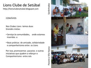 Lions Clube de Setúbalhttp://lionsclubesetubal.blogspot.comSardinhadasCONVÍVIOSNos Clubes Lions  temos duasGrandes metas: Serviço às comunidades,    onde estamos  inseridos  e   Boas práticas  de amizade, solidariedade  e companheirismo entre  os Lions Por isso, promovemos  passeios  e outras iniciativas que ajudem a reforçar oCompanheirismo  entre nós Passeio a Vila ViçosaPasseio a Vila Viçosa