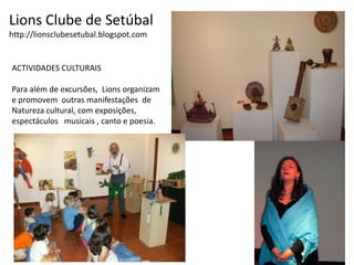 Lions Clube de Setúbalhttp://lionsclubesetubal.blogspot.comACTIVIDADES CULTURAISPara além de excursões,  Lions organizam   e promovem  outras manifestações  de Natureza cultural, com exposições, espectáculos   musicais , canto e poesia.