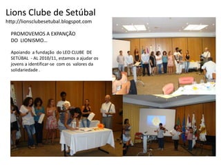 Lions Clube de Setúbalhttp://lionsclubesetubal.blogspot.comPROMOVEMOS A EXPANÇÃO DO  LIONISMO…Apoiando  a fundação  do LEO CLUBE  DE SETÚBAL  - AL 2010/11, estamos a ajudar os jovens a identificar-se  com os  valores da solidariedade .