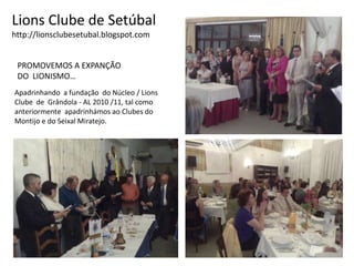 Lions Clube de Setúbalhttp://lionsclubesetubal.blogspot.comPROMOVEMOS A EXPANÇÃO DO  LIONISMO…Apadrinhando  a fundação  do Núcleo / LionsClube  de  Grândola - AL 2010 /11, tal comoanteriormente  apadrinhámos ao Clubes do Montijo e do Seixal Miratejo.