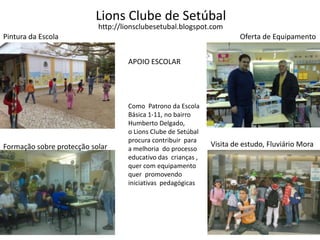 Lions Clube de Setúbalhttp://lionsclubesetubal.blogspot.comPintura da EscolaOferta de EquipamentoAPOIO ESCOLARComo  Patrono da EscolaBásica 1-11, no bairroHumberto Delgado,o Lions Clube de Setúbalprocura contribuir  para a melhoria  do processo educativo das  crianças ,  quer com equipamento quer  promovendoiniciativas  pedagógicas   Visita de estudo, Fluviário MoraFormação sobre protecção solar