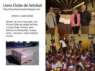 Lions Clube de Setúbalhttp://lionsclubesetubal.blogspot.comAPOIO A  CABO VERDEAtravés  de uma irmanação  comO Lions Clube da cidade da Praia,o nosso Clube  fornece  poio diverso em brinquedos, roupas,livros,  manuais e  outro material escolar