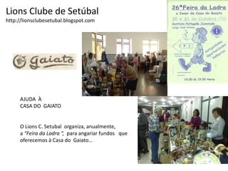 Lions Clube de Setúbalhttp://lionsclubesetubal.blogspot.comAJUDA  ÀCASA DO  GAIATOO Lions C. Setubal  organiza, anualmente, a “Feira da Ladra “,  para angariar fundos   queoferecemos à Casa do  Gaiato…