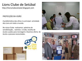 Lions Clube de Setúbalhttp://lionsclubesetubal.blogspot.comPROTECÇÃO DA VISÃOA problemática dos olhos é a principal  actividade dos Lions em todo o mundo.No nosso Clube  realizamos  palestras de   sensibilização ,  rastreios  à visão, recolha de  óculos usados para reciclagem e fazemos oferta  de óculos a pessoas necessitadas.