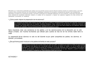 ENLACE es un instrumento perfectible pero valioso que nos permite conocer qué tan eficaces estamos siendo en nuestras tareas, qué tanto
nuestros niños y jóvenes dominan los conocimientos y habilidades contenidos en los planes y programas de estudio y las competencias
adquiridas a lo largo de su trayectoria escolar y qué tanto contribuyen los materiales didácticos con que contamos, a este logro educativo. Me
sirve mediante los resultados obtenidos realizar un análisis de la evaluación y mejorar los aspectos negativos de esta amnera las
debilidades convertirlas en fortalezas

• ¿Cómo puedo mejorar la preparación de mis alumnos?

           Los examenes de enlaces estan hechos muy bien, pero eso no verifica si verdaderamente lo alumnos han adquirido conocimientos,
           pues existen diversas travas que no muestran resultados fidedignos, claros. sabemos que los alumnos a veces solo contestan por
           contestar y eso resulta dificil al momento de sacar resultados,pues no se dan cuenta que cada contexto es muy diferente, ademas de
           carencias de materiales y recursos económicos,eso dificultad la enseñanza un poco.

Seria importante crear una conciencia en los apdres y en los alumnos acerca de la educación per no solo
influye un factor, son muchos los factores que afectan pero cuando se traa de ver los errores nadie tiene la
culpa

La preparación de los alumnos no solo es del docente es por parte compartida, los padres, los alumnos, el
docente y el contexto.

• ¿De qué forma puedo involucrar a los padres de familia en este proceso?

                         Es excelente la propuesta de la prueba enlace por parte de la SEP, el problema que existe es la falta de responsabilidad
                         de los maestros que algunos ven a la escuela como una forma de obtener un sueldo y no con la actitud que esto
                         representa, y de muchos padres de familia que consideran a la escuela solamente como una guarderia o para obtener la
                         beca de oportunidades, sin dar el seguimiento en el aprovechamiento de los hijos. Maestros y padres de familia no
                         culpemos al sistema, cumplamos con responsabilidad la parte que nos toca




ACTIVIDAD 7
 