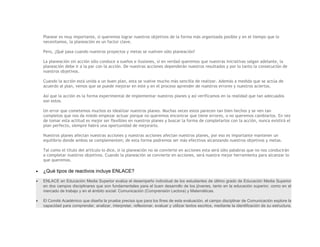 Planear es muy importante, si queremos lograr nuestros objetivos de la forma más organizada posible y en el tiempo que lo
    necesitamos, la planeación es un factor clave.

    Pero, ¿Qué pasa cuando nuestros proyectos y metas se vuelven sólo planeación?

    La planeación sin acción sólo conduce a sueños e ilusiones, si en verdad queremos que nuestras iniciativas salgan adelante, la
    planeación debe ir a la par con la acción. De nuestras acciones dependerán nuestros resultados y por lo tanto la consecución de
    nuestros objetivos.

    Cuando la acción está unida a un buen plan, esta se vuelve mucho más sencilla de realizar. Además a medida que se actúa de
    acuerdo al plan, vemos que se puede mejorar en este y en el proceso aprender de nuestros errores y nuestros aciertos.

    Así que la acción es la forma experimental de implementar nuestros planes y así verificamos en la realidad que tan adecuados
    son estos.

    Un error que cometemos muchos es idealizar nuestros planes. Muchas veces estos parecen tan bien hechos y se ven tan
    completos que nos da miedo empezar actuar porque no queremos encontrar que tiene errores, o no queremos cambiarlos. En vez
    de tomar esta actitud es mejor ser flexibles en nuestros planes y buscar la forma de completarlos con la acción, nunca existirá el
    plan perfecto, siempre habrá una oportunidad de mejorarlo.

    Nuestros planes afectan nuestras acciones y nuestras acciones afectan nuestros planes, por eso es importante mantener un
    equilibrio donde ambos se complementen; de esta forma podremos ser más efectivos alcanzando nuestros objetivos y metas.

    Tal como el título del artículo lo dice, si la planeación no se convierte en acciones esta será sólo palabras que no nos conducirán
    a completar nuestros objetivos. Cuando la planeación se convierte en acciones, será nuestra mejor herramienta para alcanzar lo
    que queremos.

•   ¿Qué tipos de reactivos incluye ENLACE?

•   ENLACE en Educación Media Superior evalúa el desempeño individual de los estudiantes de último grado de Educación Media Superior
    en dos campos disciplinares que son fundamentales para el buen desarrollo de los jóvenes, tanto en la educación superior, como en el
    mercado de trabajo y en el ámbito social: Comunicación (Comprensión Lectora) y Matemáticas.

•   El Comité Académico que diseña la prueba precisa que para los fines de esta evaluación, el campo disciplinar de Comunicación explore la
    capacidad para comprender, analizar, interpretar, reflexionar, evaluar y utilizar textos escritos, mediante la identificación de su estructura,
 