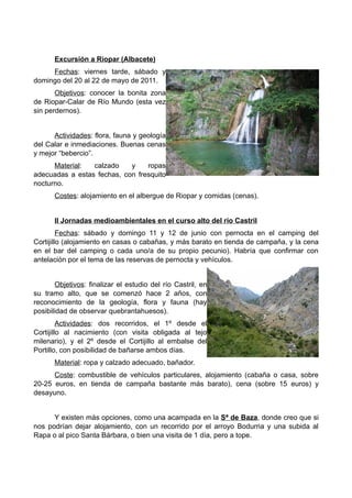Excursión a Riopar (Albacete)
     Fechas: viernes tarde, sábado y
domingo del 20 al 22 de mayo de 2011.
       Objetivos: conocer la bonita zona
de Riopar-Calar de Río Mundo (esta vez
sin perdernos).


      Actividades: flora, fauna y geología
del Calar e inmediaciones. Buenas cenas
y mejor “bebercio”.
      Material:  calzado    y    ropas
adecuadas a estas fechas, con fresquito
nocturno.
       Costes: alojamiento en el albergue de Riopar y comidas (cenas).


       II Jornadas medioambientales en el curso alto del río Castril
         Fechas: sábado y domingo 11 y 12 de junio con pernocta en el camping del
Cortijillo (alojamiento en casas o cabañas, y más barato en tienda de campaña, y la cena
en el bar del camping o cada uno/a de su propio pecunio). Habría que confirmar con
antelación por el tema de las reservas de pernocta y vehículos.


       Objetivos: finalizar el estudio del río Castril, en
su tramo alto, que se comenzó hace 2 años, con
reconocimiento de la geología, flora y fauna (hay
posibilidad de observar quebrantahuesos).
         Actividades: dos recorridos, el 1º desde el
Cortijillo al nacimiento (con visita obligada al tejo
milenario), y el 2º desde el Cortijillo al embalse del
Portillo, con posibilidad de bañarse ambos días.
       Material: ropa y calzado adecuado, bañador.
      Coste: combustible de vehículos particulares, alojamiento (cabaña o casa, sobre
20-25 euros, en tienda de campaña bastante más barato), cena (sobre 15 euros) y
desayuno.


      Y existen más opciones, como una acampada en la Sª de Baza, donde creo que si
nos podrían dejar alojamiento, con un recorrido por el arroyo Bodurria y una subida al
Rapa o al pico Santa Bárbara, o bien una visita de 1 día, pero a tope.
 