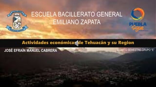 Actividades económicas de Tehuacán y su Region
ESCUELA BACILLERATO GENERAL
EMILIANO ZAPATA
JOSÉ EFRAÍN MANUEL CABRERA CUARTO SEMESTRE GRUPO “E”
 