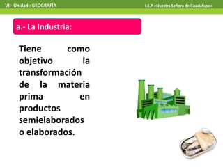 VII- Unidad : GEOGRAFÍA

a.- La Industria:

Tiene
como
objetivo
la
transformación
de la materia
prima
en
productos
semielaborados
o elaborados.

I.E.P «Nuestra Señora de Guadalupe»

 