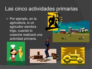 Las cinco actividades primarias
   Por ejemplo, en la
    agricultura, si un
    agricultor siembra
    trigo, cuando lo
    coseche realizará una
    actividad primaria.
 