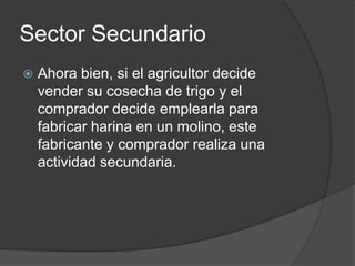 Sector Secundario
   Ahora bien, si el agricultor decide
    vender su cosecha de trigo y el
    comprador decide emplearla para
    fabricar harina en un molino, este
    fabricante y comprador realiza una
    actividad secundaria.
 