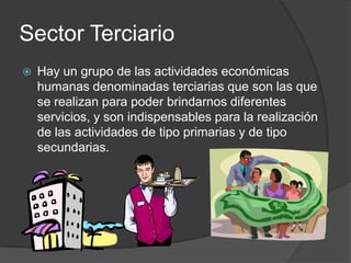 Sector Terciario
   Hay un grupo de las actividades económicas
    humanas denominadas terciarias que son las que
    se realizan para poder brindarnos diferentes
    servicios, y son indispensables para la realización
    de las actividades de tipo primarias y de tipo
    secundarias.
 