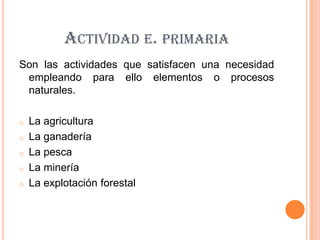 ACTIVIDAD E. PRIMARIA
Son las actividades que satisfacen una necesidad
 empleando para ello elementos o procesos
 naturales.

o   La agricultura
o   La ganadería
o   La pesca
o   La minería
o   La explotación forestal
 