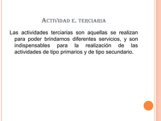 ACTIVIDAD E. TERCIARIA
Las actividades terciarias son aquellas se realizan
  para poder brindarnos diferentes servicios, y son
  indispensables para la realización de las
  actividades de tipo primarios y de tipo secundario.
 