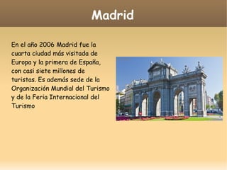 Madrid
En el año 2006 Madrid fue la
cuarta ciudad más visitada de
Europa y la primera de España,
con casi siete millones de
turistas. Es además sede de la
Organización Mundial del Turismo
y de la Feria Internacional del
Turismo
 