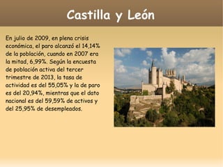Castilla y León
En julio de 2009, en plena crisis
económica, el paro alcanzó el 14,14%
de la población, cuando en 2007 era
la mitad, 6,99%. Según la encuesta
de población activa del tercer
trimestre de 2013, la tasa de
actividad es del 55,05% y la de paro
es del 20,94%, mientras que el dato
nacional es del 59,59% de activos y
del 25,95% de desempleados.
 