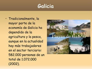 Galicia

Tradicionalmente, la
mayor parte de la
economía de Galicia ha
dependido de la
agricultura y la pesca,
aunque en la actualidad
hay más trabajadores
en el sector terciario:
582.000 personas de un
total de 1.072.000
(2002).
 